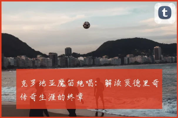 克罗地亚魔笛绝唱:解读莫德里奇传奇生涯的终章