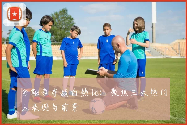 金靴争夺战白热化:聚焦三大热门人表现与前景