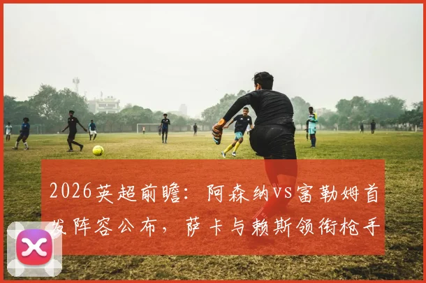 2026英超前瞻：阿森纳vs富勒姆首发阵容公布，萨卡与赖斯领衔枪手，哲凯赖什为农场主出战，双方战术看点解析