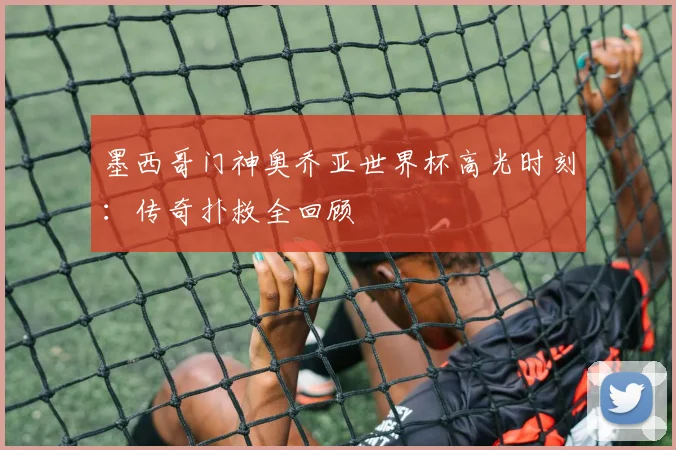 墨西哥门神奥乔亚世界杯高光时刻:传奇扑救全回顾