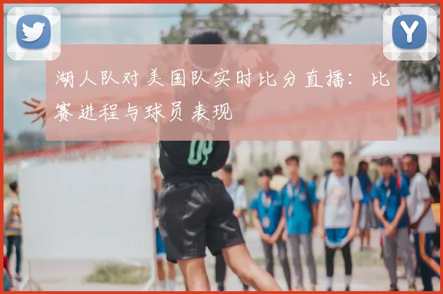 湖人队对美国队实时比分直播：比赛进程与球员表现