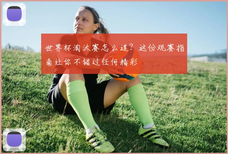 世界杯淘汰赛怎么追?这份观赛指南让你不错过任何精彩