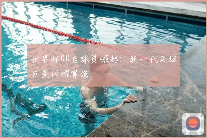 世界杯00后球员崛起:新一代足坛巨星闪耀赛场