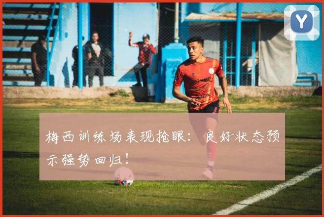 梅西训练场表现抢眼:良好状态预示强势回归!