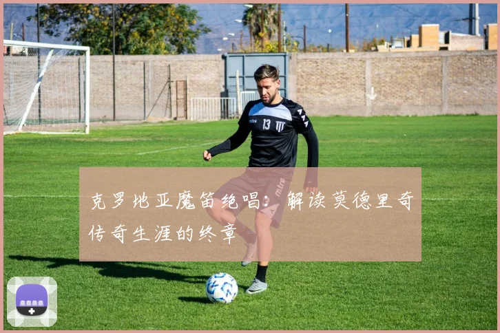 克罗地亚魔笛绝唱:解读莫德里奇传奇生涯的终章