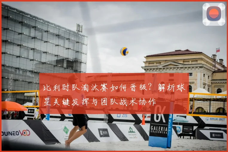 比利时队淘汰赛如何晋级?解析球星关键发挥与团队战术协作